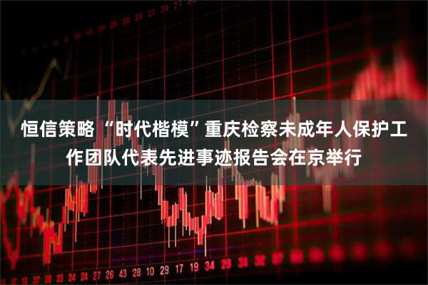 恒信策略 “时代楷模”重庆检察未成年人保护工作团队代表先进事迹报告会在京举行
