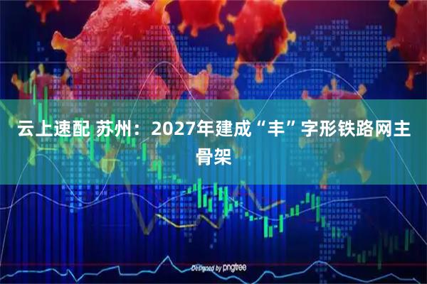 云上速配 苏州：2027年建成“丰”字形铁路网主骨架