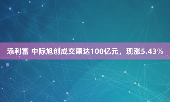 添利富 中际旭创成交额达100亿元，现涨5.43%
