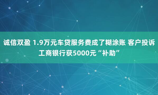诚信双盈 1.9万元车贷服务费成了糊涂账 客户投诉工商银行获5000元“补助”
