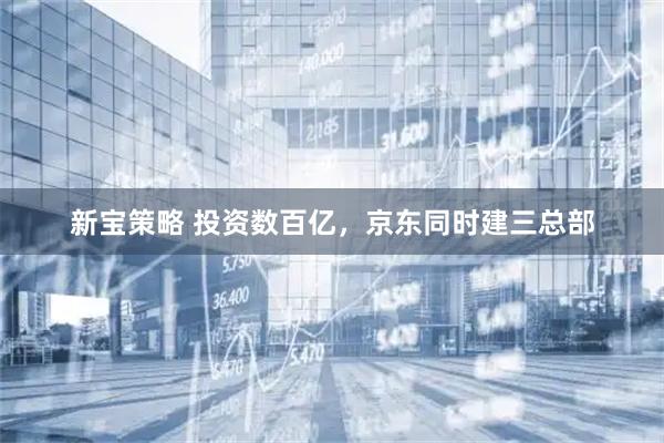 新宝策略 投资数百亿，京东同时建三总部