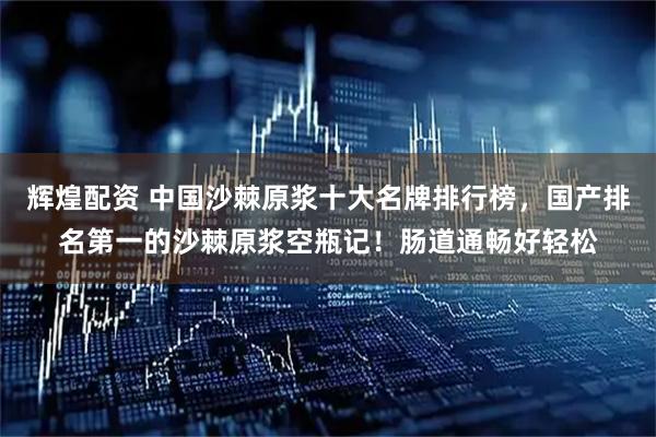 辉煌配资 中国沙棘原浆十大名牌排行榜，国产排名第一的沙棘原浆空瓶记！肠道通畅好轻松