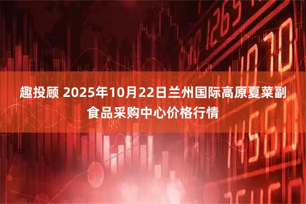 趣投顾 2025年10月22日兰州国际高原夏菜副食品采购中心价格行情