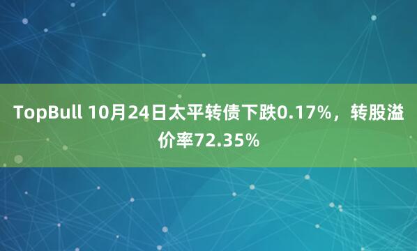TopBull 10月24日太平转债下跌0.17%，转股溢价率72.35%