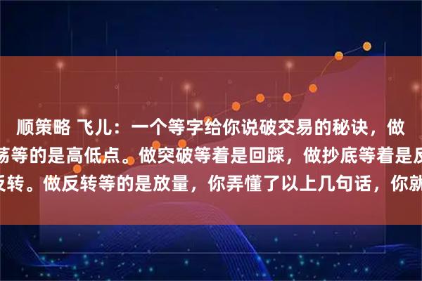 顺策略 飞儿：一个等字给你说破交易的秘诀，做趋势等的是回调，做震荡等的是高低点。做突破等着是回踩，做抄底等着是反转。做反转等的是放量，你弄懂了以上几句话，你就基本上掌握了交易的秘诀。