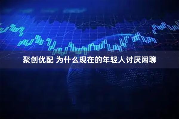 聚创优配 为什么现在的年轻人讨厌闲聊