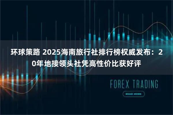 环球策路 2025海南旅行社排行榜权威发布：20年地接领头社凭高性价比获好评
