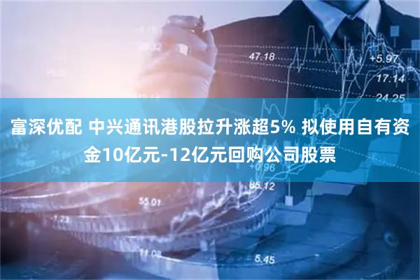 富深优配 中兴通讯港股拉升涨超5% 拟使用自有资金10亿元-12亿元回购公司股票