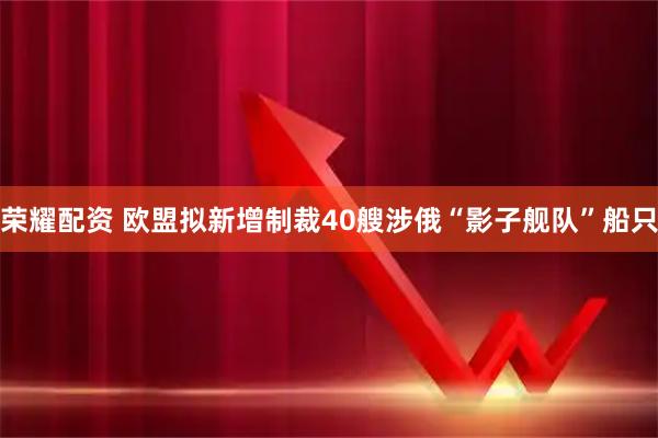 荣耀配资 欧盟拟新增制裁40艘涉俄“影子舰队”船只