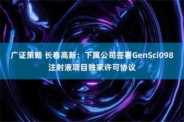广证策略 长春高新：下属公司签署GenSci098注射液项目独家许可协议