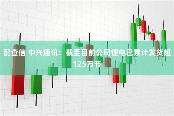 配查信 中兴通讯：截至目前公司锂电已累计发货超125万节